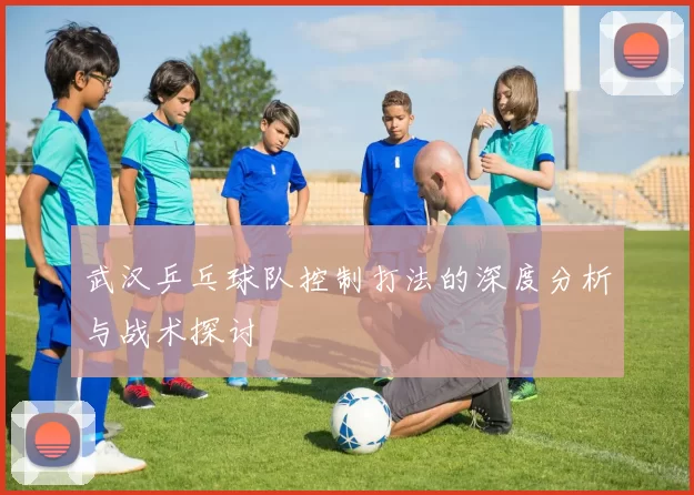 武汉乒乓球队控制打法的深度分析与战术探讨