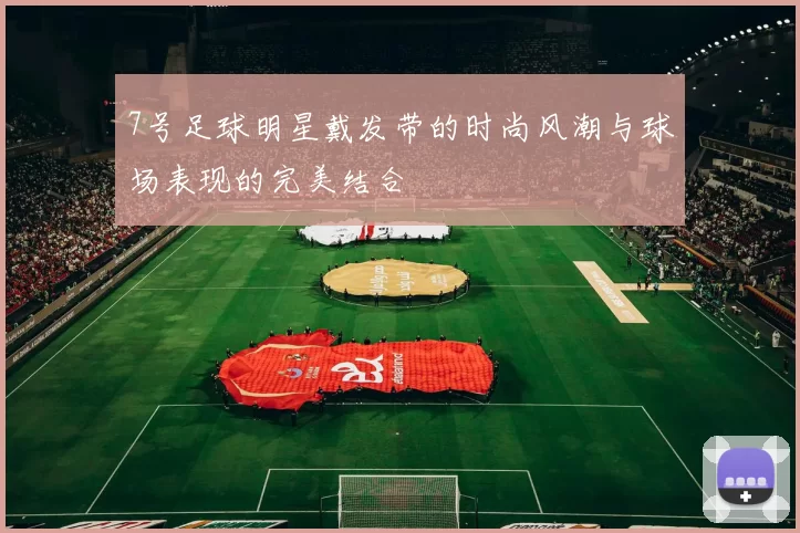 7号足球明星戴发带的时尚风潮与球场表现的完美结合