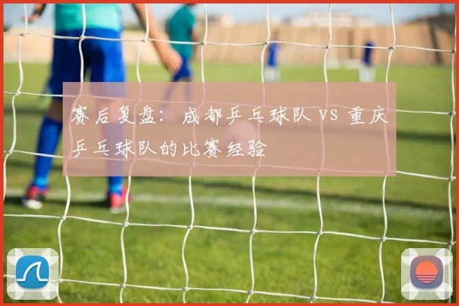 赛后复盘：成都乒乓球队 vs 重庆乒乓球队的比赛经验