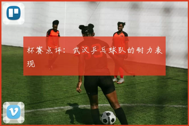 杯赛点评：武汉乒乓球队的耐力表现