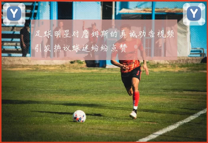 足球明星对詹姆斯的真诚劝告视频引发热议球迷纷纷点赞