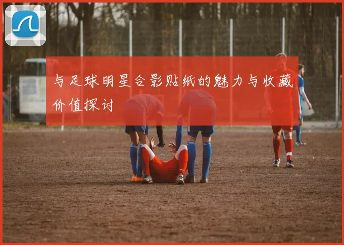 与足球明星合影贴纸的魅力与收藏价值探讨